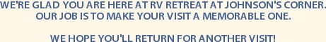 WE'RE GLAD YOU ARE HERE AT RV RETREAT AT JOHNSON'S CORNER.
OUR JOB IS TO MAKE YOUR VISIT A MEMORABLE ONE.

WE HOPE YOU'LL RETURN FOR ANOTHER VISIT!